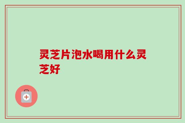 灵芝片泡水喝用什么灵芝好 灵芝片泡水喝用什么灵芝好