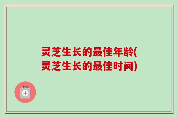 灵芝生长的佳年龄(灵芝生长的佳时间) 灵芝生长的佳年龄(灵芝生长的佳时间)