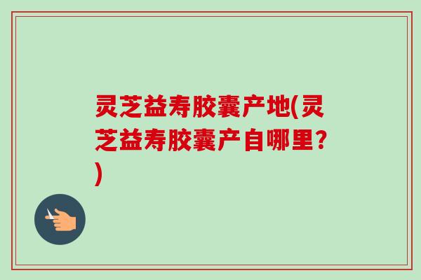 灵芝益寿胶囊产地(灵芝益寿胶囊产自哪里?) 灵芝益寿胶囊产地(灵芝益寿胶囊产自哪里?)