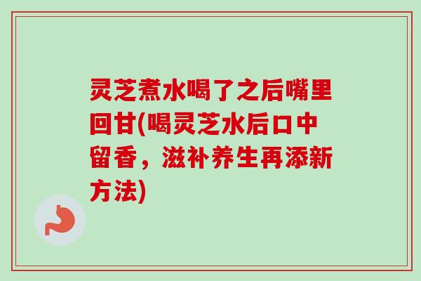 灵芝煮水喝了之后嘴里回甘(喝灵芝水后口中留香，滋补养生再添新方法)