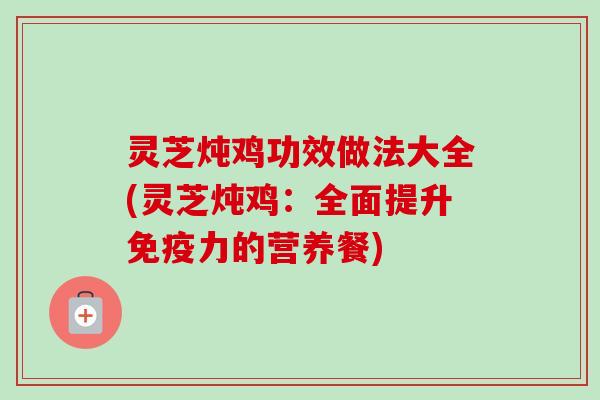 灵芝炖鸡功效做法大全(灵芝炖鸡：全面提升免疫力的营养餐)