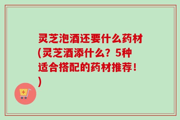 灵芝泡酒还要什么药材(灵芝酒添什么?5种适合搭配的药材推荐!) 灵芝泡酒还要什么药材(灵芝酒添什么?5种适合搭配的药材推荐!)