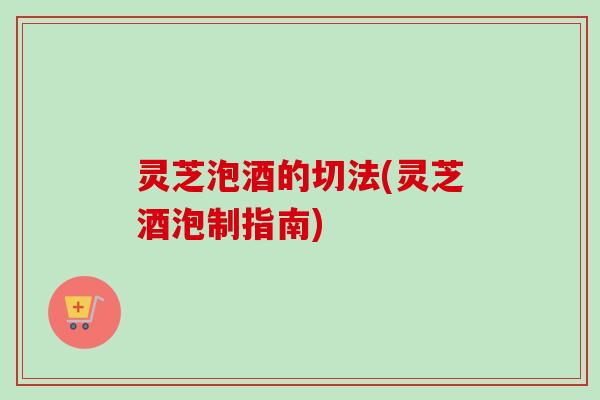 灵芝泡酒的切法(灵芝酒泡制指南)