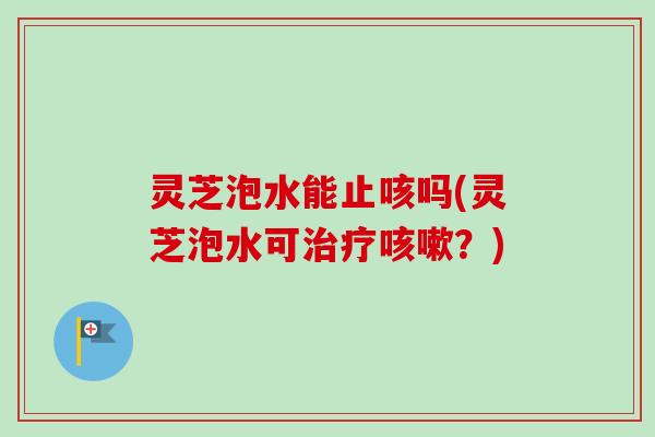 灵芝泡水能止咳吗(灵芝泡水可?) 灵芝泡水能止咳吗(灵芝泡水可?)