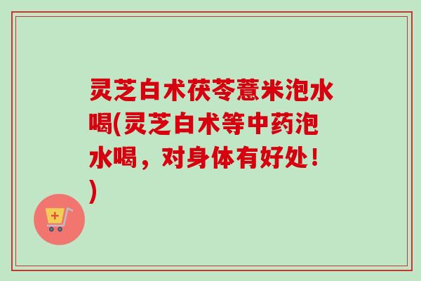 灵芝白术茯苓薏米泡水喝(灵芝白术等泡水喝,对身体有好处!) 灵芝白术茯苓薏米泡水喝(灵芝白术等泡水喝,对身体有好处!)