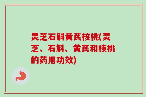 灵芝石斛黄芪核桃(灵芝、石斛、黄芪和核桃的药用功效)