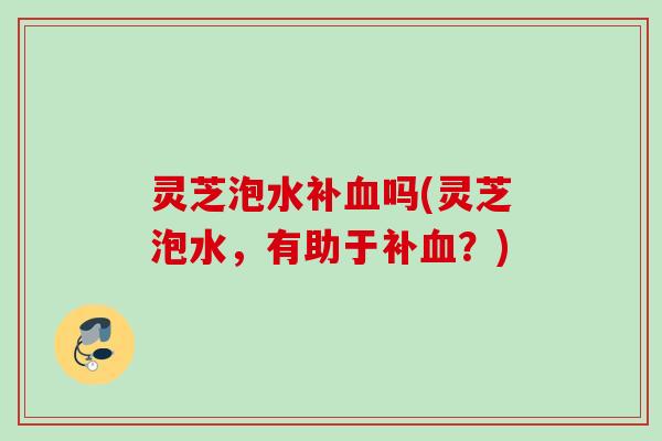 灵芝泡水补吗(灵芝泡水,有助于补?) 灵芝泡水补吗(灵芝泡水,有助于补?)