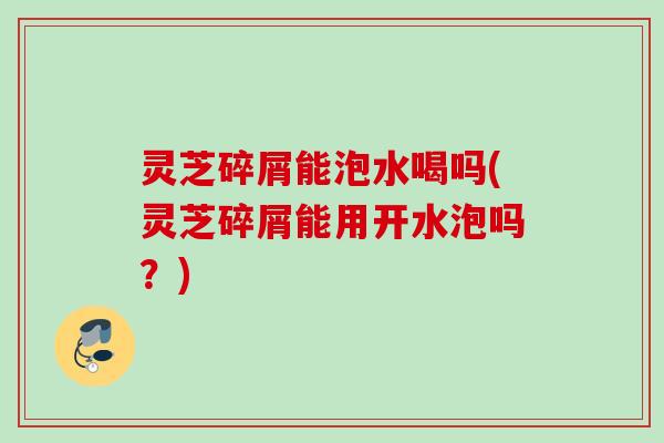 灵芝碎屑能泡水喝吗(灵芝碎屑能用开水泡吗?) 灵芝碎屑能泡水喝吗(灵芝碎屑能用开水泡吗?)