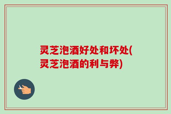灵芝泡酒好处和坏处(灵芝泡酒的利与弊)