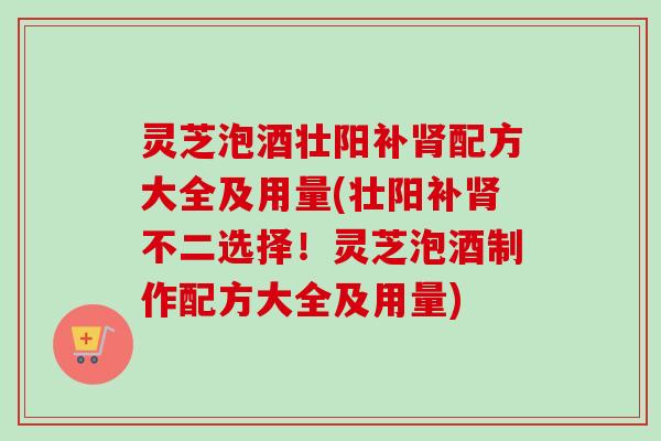 灵芝泡酒壮阳补配方大全及用量(壮阳补不二选择!灵芝泡酒制作配方大全及用量) 灵芝泡酒壮阳补配方大全及用量(壮阳补不二选择!灵芝泡酒制作配方大全及用量)