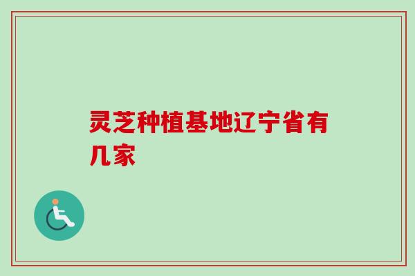灵芝种植基地辽宁省有几家 灵芝种植基地辽宁省有几家