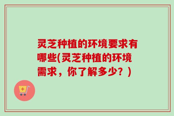 灵芝种植的环境要求有哪些(灵芝种植的环境需求,你了解多少?) 灵芝种植的环境要求有哪些(灵芝种植的环境需求,你了解多少?)