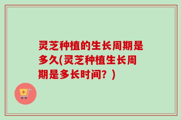 灵芝种植的生长周期是多久(灵芝种植生长周期是多长时间?) 灵芝种植的生长周期是多久(灵芝种植生长周期是多长时间?)