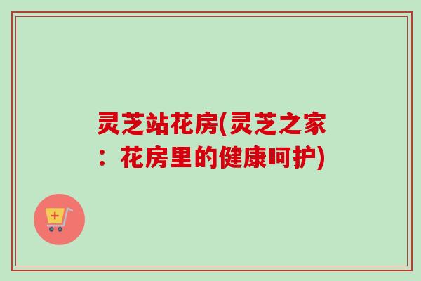 灵芝站花房(灵芝之家:花房里的健康呵护) 灵芝站花房(灵芝之家:花房里的健康呵护)