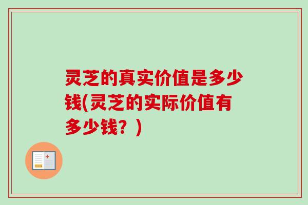 灵芝的真实价值是多少钱(灵芝的实际价值有多少钱？)