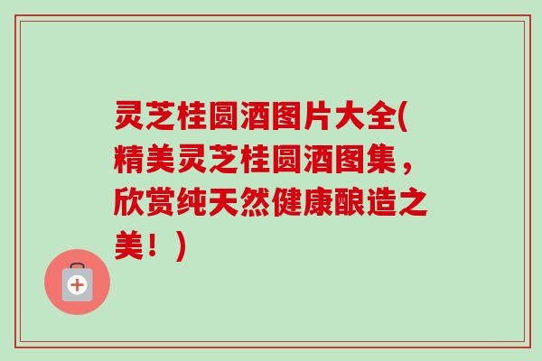 灵芝桂圆酒图片大全(精美灵芝桂圆酒图集,欣赏纯天然健康酿造之美!) 灵芝桂圆酒图片大全(精美灵芝桂圆酒图集,欣赏纯天然健康酿造之美!)