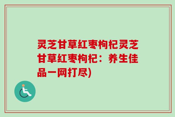 灵芝甘草红枣枸杞灵芝甘草红枣枸杞:养生佳品一网打尽) 灵芝甘草红枣枸杞灵芝甘草红枣枸杞:养生佳品一网打尽)