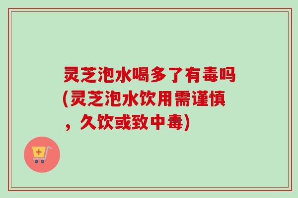 灵芝泡水喝多了有毒吗(灵芝泡水饮用需谨慎,久饮或致中毒) 灵芝泡水喝多了有毒吗(灵芝泡水饮用需谨慎,久饮或致中毒)