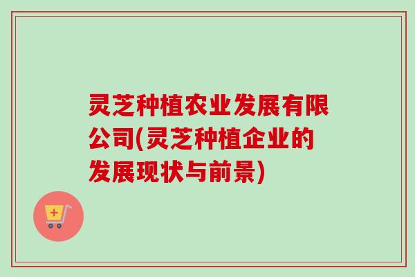 灵芝种植农业发展有限公司(灵芝种植企业的发展现状与前景)