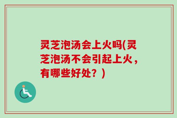 灵芝泡汤会上火吗(灵芝泡汤不会引起上火，有哪些好处？)