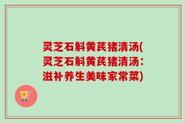 灵芝石斛黄芪猪清汤(灵芝石斛黄芪猪清汤:滋补养生美味家常菜) 灵芝石斛黄芪猪清汤(灵芝石斛黄芪猪清汤:滋补养生美味家常菜)