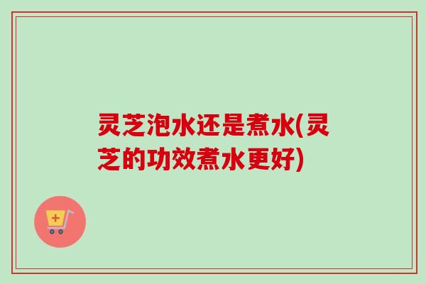 灵芝泡水还是煮水(灵芝的功效煮水更好) 灵芝泡水还是煮水(灵芝的功效煮水更好)