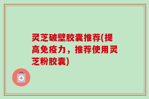 灵芝破壁胶囊推荐(提高免疫力,推荐使用灵芝粉胶囊) 灵芝破壁胶囊推荐(提高免疫力,推荐使用灵芝粉胶囊)