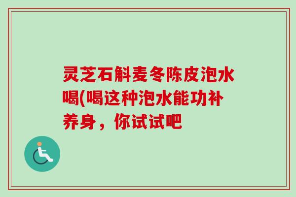 灵芝石斛麦冬陈皮泡水喝(喝这种泡水能功补养身,你试试吧 灵芝石斛麦冬陈皮泡水喝(喝这种泡水能功补养身,你试试吧