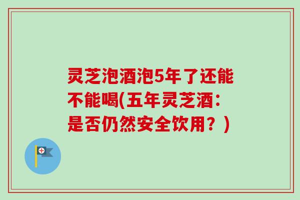 灵芝泡酒泡5年了还能不能喝(五年灵芝酒:是否仍然安全饮用?) 灵芝泡酒泡5年了还能不能喝(五年灵芝酒:是否仍然安全饮用?)
