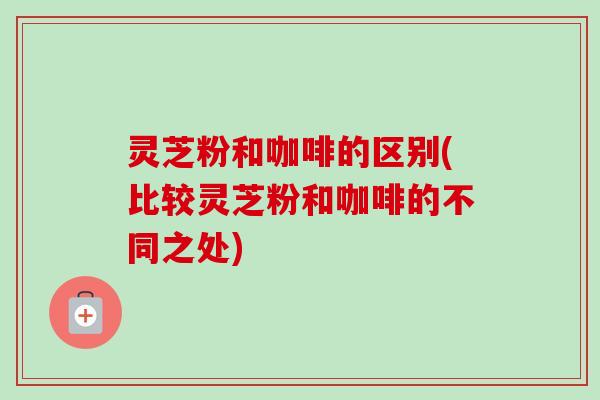 灵芝粉和咖啡的区别(比较灵芝粉和咖啡的不同之处)
