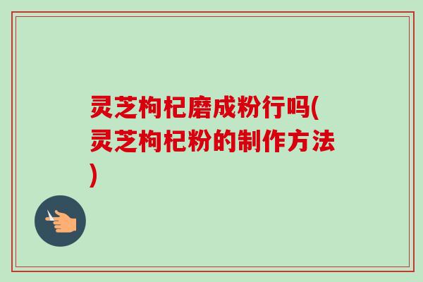灵芝枸杞磨成粉行吗(灵芝枸杞粉的制作方法)