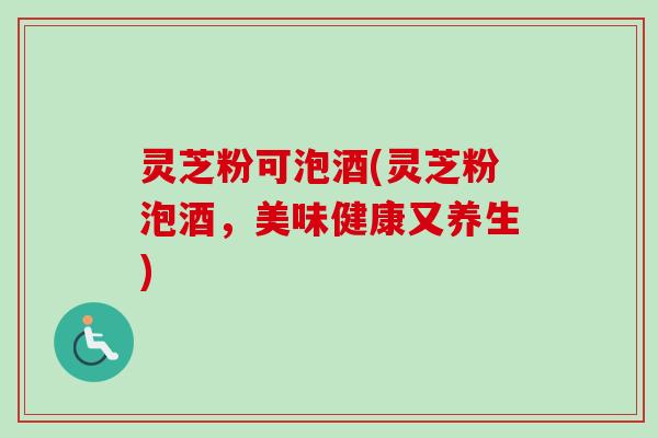 灵芝粉可泡酒(灵芝粉泡酒，美味健康又养生)