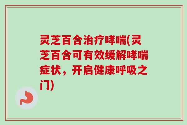 灵芝百合(灵芝百合可有效缓解症状,开启健康之门) 灵芝百合(灵芝百合可有效缓解症状,开启健康之门)