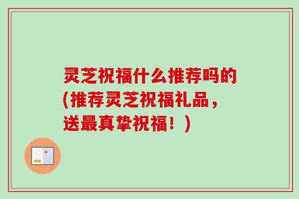 灵芝祝福什么推荐吗的(推荐灵芝祝福礼品,送真挚祝福!) 灵芝祝福什么推荐吗的(推荐灵芝祝福礼品,送真挚祝福!)