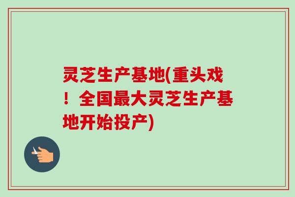 灵芝生产基地(重头戏！全国大灵芝生产基地开始投产)