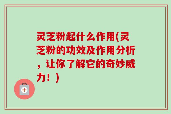 灵芝粉起什么作用(灵芝粉的功效及作用分析，让你了解它的奇妙威力！)