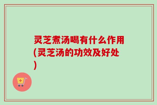 灵芝煮汤喝有什么作用(灵芝汤的功效及好处) 灵芝煮汤喝有什么作用(灵芝汤的功效及好处)
