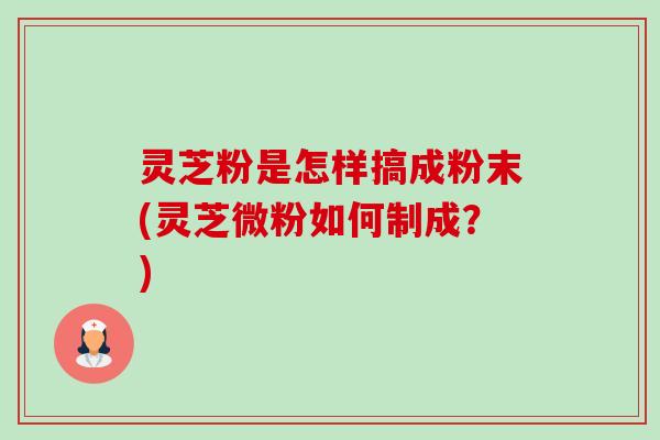 灵芝粉是怎样搞成粉末(灵芝微粉如何制成?) 灵芝粉是怎样搞成粉末(灵芝微粉如何制成?)