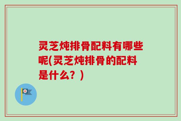 灵芝炖排骨配料有哪些呢(灵芝炖排骨的配料是什么?) 灵芝炖排骨配料有哪些呢(灵芝炖排骨的配料是什么?)