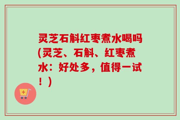 灵芝石斛红枣煮水喝吗(灵芝、石斛、红枣煮水:好处多,值得一试!) 灵芝石斛红枣煮水喝吗(灵芝、石斛、红枣煮水:好处多,值得一试!)