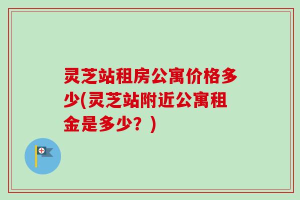 灵芝站租房公寓价格多少(灵芝站附近公寓租金是多少？)