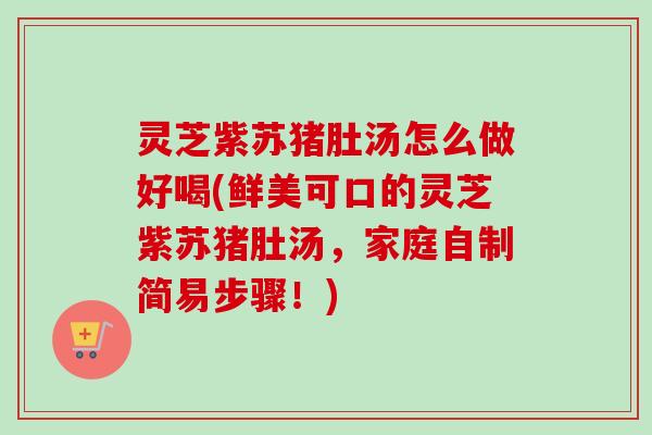 灵芝紫苏猪肚汤怎么做好喝(鲜美可口的灵芝紫苏猪肚汤,家庭自制简易步骤!) 灵芝紫苏猪肚汤怎么做好喝(鲜美可口的灵芝紫苏猪肚汤,家庭自制简易步骤!)