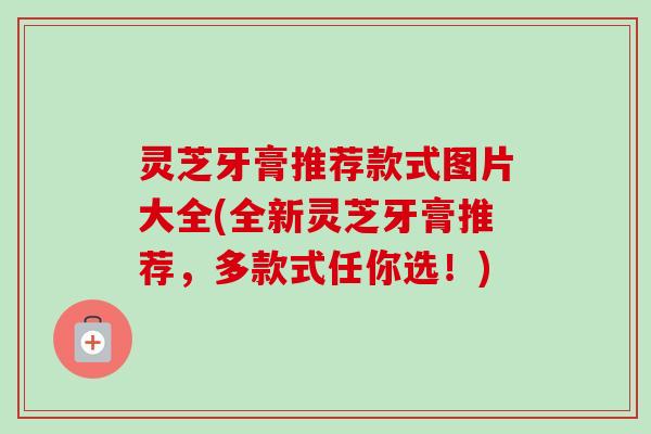 灵芝牙膏推荐款式图片大全(全新灵芝牙膏推荐，多款式任你选！)