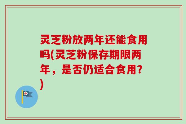 灵芝粉放两年还能食用吗(灵芝粉保存期限两年,是否仍适合食用?) 灵芝粉放两年还能食用吗(灵芝粉保存期限两年,是否仍适合食用?)
