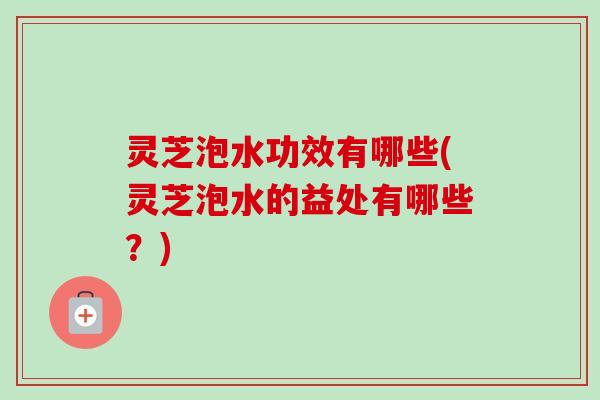 灵芝泡水功效有哪些(灵芝泡水的益处有哪些？)