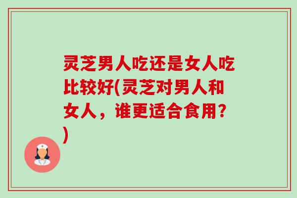 灵芝男人吃还是女人吃比较好(灵芝对男人和女人，谁更适合食用？)