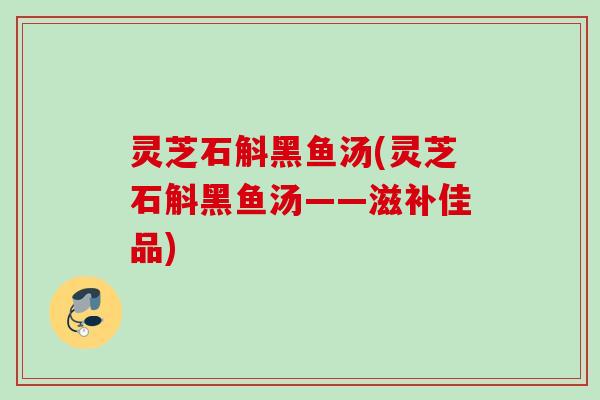 灵芝石斛黑鱼汤(灵芝石斛黑鱼汤——滋补佳品)