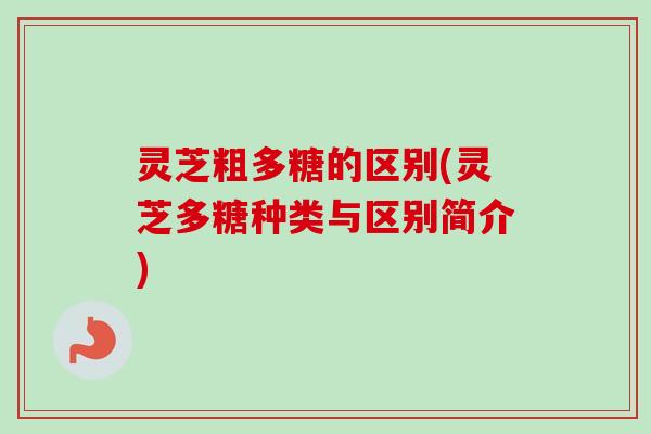 灵芝粗多糖的区别(灵芝多糖种类与区别简介)