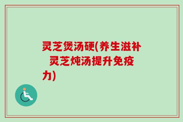 灵芝煲汤硬(养生滋补 灵芝炖汤提升免疫力) 灵芝煲汤硬(养生滋补 灵芝炖汤提升免疫力)