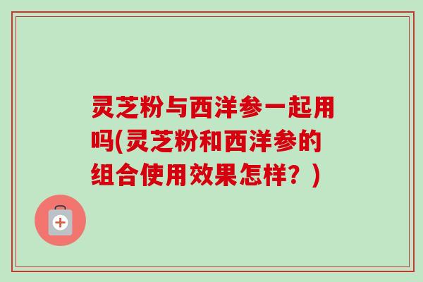 灵芝粉与西洋参一起用吗(灵芝粉和西洋参的组合使用效果怎样？)